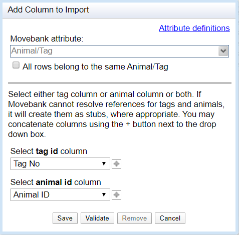 Add Column to Import window. Movebank attribute set to Animal/Tag. Checkbox to designate if all rows belong to the same Animal/Tag. Select either tag column or animal column or both. If Movebank cannot resolve references for tags and animals, it will create them as stubs, where appropriate. You may concatenate columns using the plus button next to the drop down box. Select tag id column dropdown menu. Select animal id column dropdown menu. Save, validate, remove, cancel buttons at bottom.