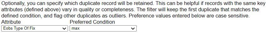 Optionally, you can specify which duplicate record will be retained. This can be helpfulif records with the same key attributes (defined above) vary in quality or completeness. The filter will keep the first duplicate that matches the defined condition, and flag other duplicates as outliers. Preference values entered below are case sensitive. Attribute drop down menu is on the left. Preferred Condition dropdown menu is on the right.