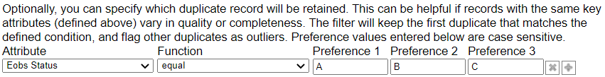 Optionally, you can specify which duplicate record will be retained. This can be helpful if records with the same key attributes (defined above) vary in quality or completeness. The filter will keep the first duplicate that matches the defined condition, and flag other duplicates as outliers. Preference values entered below are case sensitive. From left to right, the menus and fields are Attribute, Function, Preference 1, Preference 2, and Preference 3.